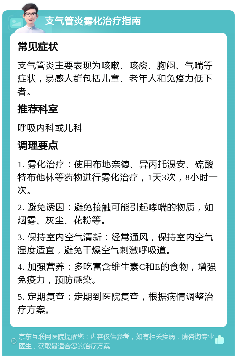 支气管炎雾化治疗指南 常见症状 支气管炎主要表现为咳嗽、咳痰、胸闷、气喘等症状，易感人群包括儿童、老年人和免疫力低下者。 推荐科室 呼吸内科或儿科 调理要点 1. 雾化治疗：使用布地奈德、异丙托溴安、硫酸特布他林等药物进行雾化治疗，1天3次，8小时一次。 2. 避免诱因：避免接触可能引起哮喘的物质，如烟雾、灰尘、花粉等。 3. 保持室内空气清新：经常通风，保持室内空气湿度适宜，避免干燥空气刺激呼吸道。 4. 加强营养：多吃富含维生素C和E的食物，增强免疫力，预防感染。 5. 定期复查：定期到医院复查，根据病情调整治疗方案。