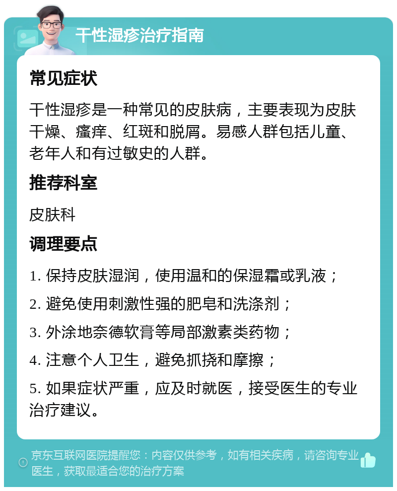 干性湿疹治疗指南 常见症状 干性湿疹是一种常见的皮肤病，主要表现为皮肤干燥、瘙痒、红斑和脱屑。易感人群包括儿童、老年人和有过敏史的人群。 推荐科室 皮肤科 调理要点 1. 保持皮肤湿润，使用温和的保湿霜或乳液； 2. 避免使用刺激性强的肥皂和洗涤剂； 3. 外涂地奈德软膏等局部激素类药物； 4. 注意个人卫生，避免抓挠和摩擦； 5. 如果症状严重，应及时就医，接受医生的专业治疗建议。