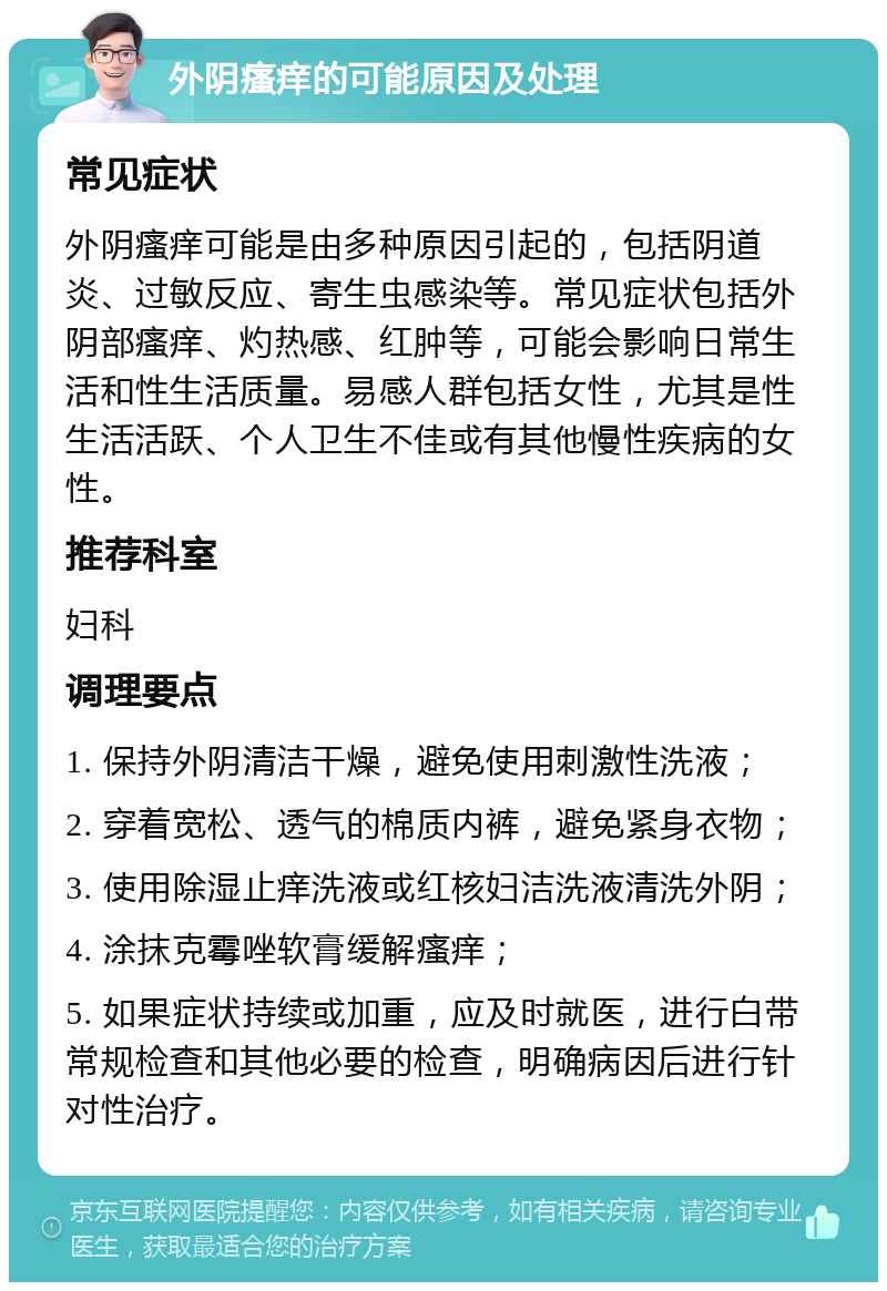 外阴瘙痒的可能原因及处理 常见症状 外阴瘙痒可能是由多种原因引起的，包括阴道炎、过敏反应、寄生虫感染等。常见症状包括外阴部瘙痒、灼热感、红肿等，可能会影响日常生活和性生活质量。易感人群包括女性，尤其是性生活活跃、个人卫生不佳或有其他慢性疾病的女性。 推荐科室 妇科 调理要点 1. 保持外阴清洁干燥，避免使用刺激性洗液； 2. 穿着宽松、透气的棉质内裤，避免紧身衣物； 3. 使用除湿止痒洗液或红核妇洁洗液清洗外阴； 4. 涂抹克霉唑软膏缓解瘙痒； 5. 如果症状持续或加重，应及时就医，进行白带常规检查和其他必要的检查，明确病因后进行针对性治疗。