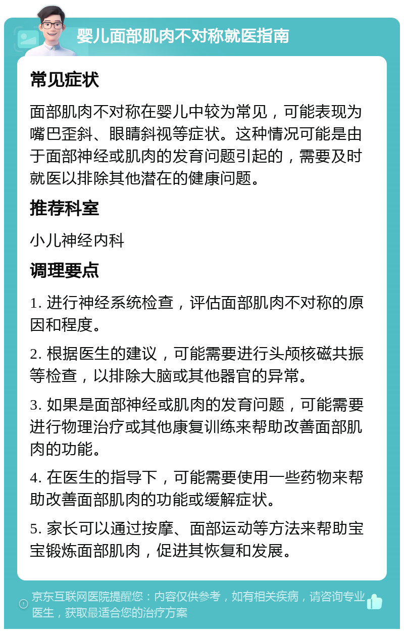 婴儿面部肌肉不对称就医指南 常见症状 面部肌肉不对称在婴儿中较为常见，可能表现为嘴巴歪斜、眼睛斜视等症状。这种情况可能是由于面部神经或肌肉的发育问题引起的，需要及时就医以排除其他潜在的健康问题。 推荐科室 小儿神经内科 调理要点 1. 进行神经系统检查，评估面部肌肉不对称的原因和程度。 2. 根据医生的建议，可能需要进行头颅核磁共振等检查，以排除大脑或其他器官的异常。 3. 如果是面部神经或肌肉的发育问题，可能需要进行物理治疗或其他康复训练来帮助改善面部肌肉的功能。 4. 在医生的指导下，可能需要使用一些药物来帮助改善面部肌肉的功能或缓解症状。 5. 家长可以通过按摩、面部运动等方法来帮助宝宝锻炼面部肌肉，促进其恢复和发展。