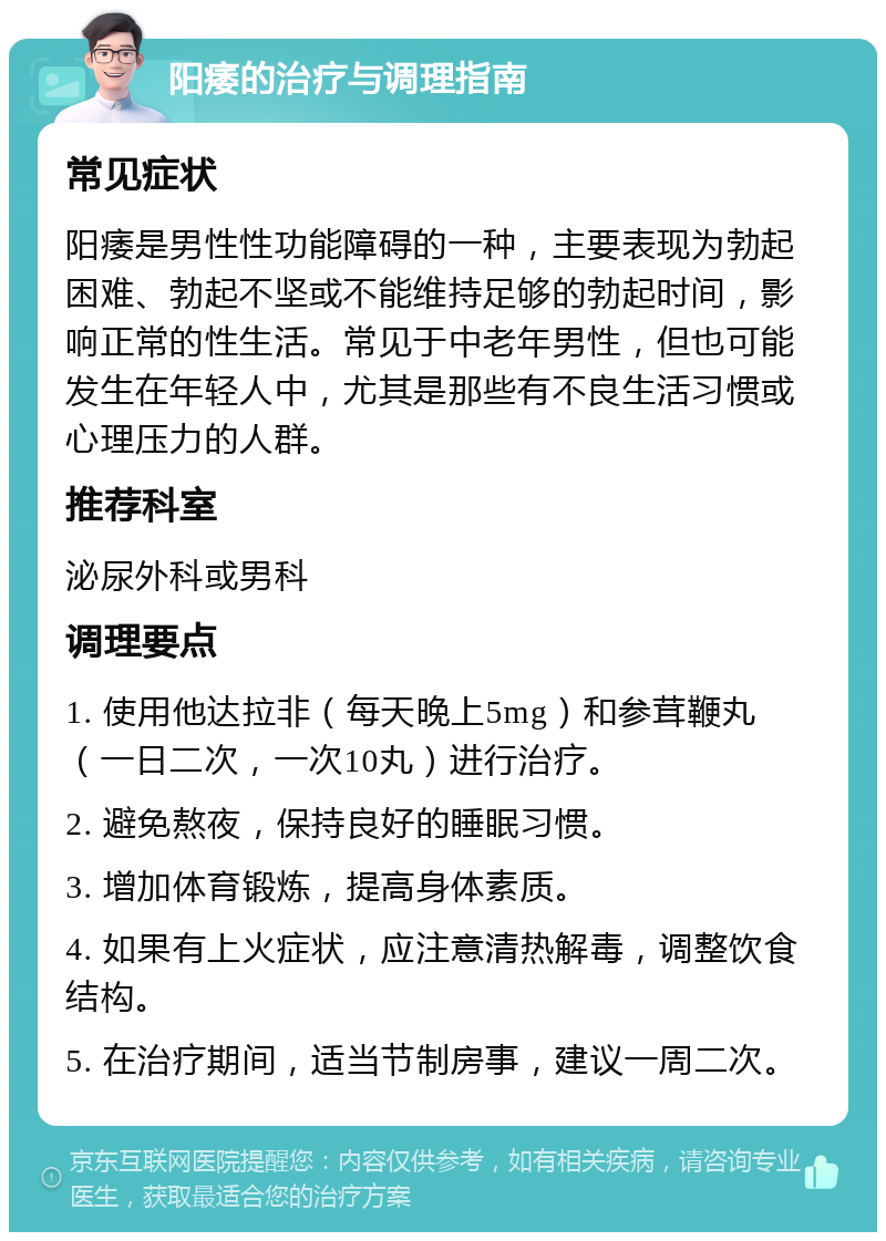 阳痿的治疗与调理指南 常见症状 阳痿是男性性功能障碍的一种，主要表现为勃起困难、勃起不坚或不能维持足够的勃起时间，影响正常的性生活。常见于中老年男性，但也可能发生在年轻人中，尤其是那些有不良生活习惯或心理压力的人群。 推荐科室 泌尿外科或男科 调理要点 1. 使用他达拉非（每天晚上5mg）和参茸鞭丸（一日二次，一次10丸）进行治疗。 2. 避免熬夜，保持良好的睡眠习惯。 3. 增加体育锻炼，提高身体素质。 4. 如果有上火症状，应注意清热解毒，调整饮食结构。 5. 在治疗期间，适当节制房事，建议一周二次。