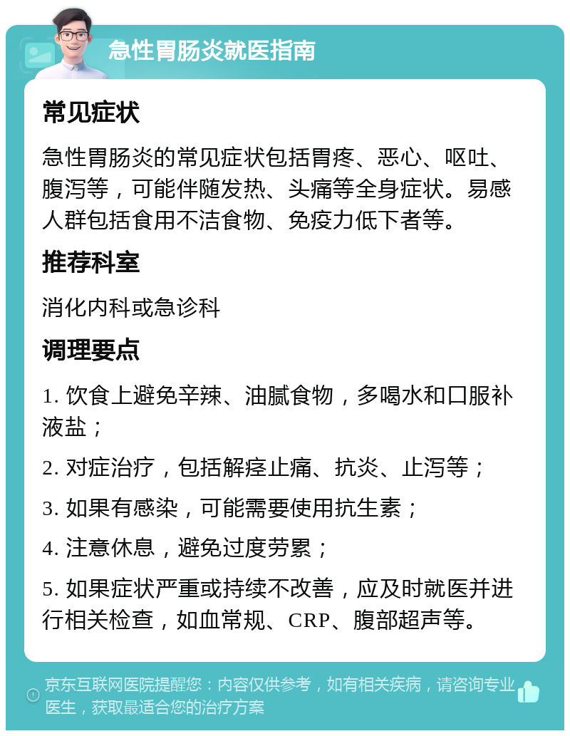 急性胃肠炎就医指南 常见症状 急性胃肠炎的常见症状包括胃疼、恶心、呕吐、腹泻等，可能伴随发热、头痛等全身症状。易感人群包括食用不洁食物、免疫力低下者等。 推荐科室 消化内科或急诊科 调理要点 1. 饮食上避免辛辣、油腻食物，多喝水和口服补液盐； 2. 对症治疗，包括解痉止痛、抗炎、止泻等； 3. 如果有感染，可能需要使用抗生素； 4. 注意休息，避免过度劳累； 5. 如果症状严重或持续不改善，应及时就医并进行相关检查，如血常规、CRP、腹部超声等。