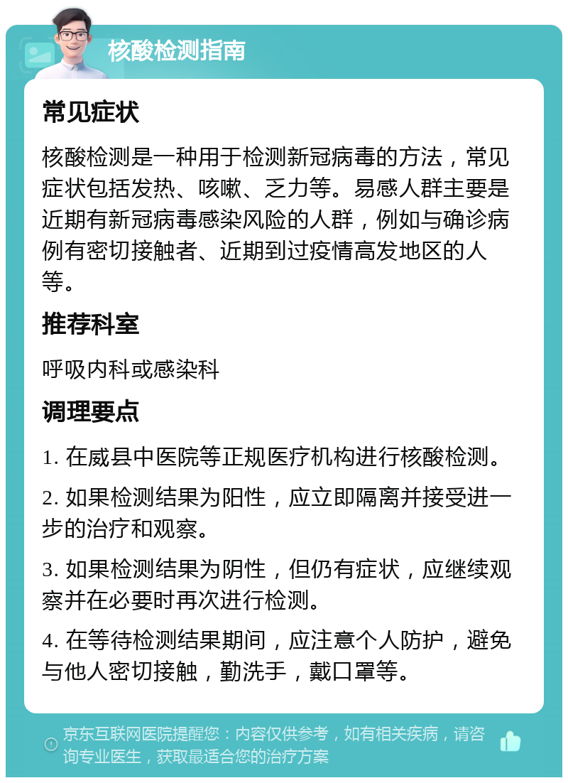 核酸检测指南 常见症状 核酸检测是一种用于检测新冠病毒的方法，常见症状包括发热、咳嗽、乏力等。易感人群主要是近期有新冠病毒感染风险的人群，例如与确诊病例有密切接触者、近期到过疫情高发地区的人等。 推荐科室 呼吸内科或感染科 调理要点 1. 在威县中医院等正规医疗机构进行核酸检测。 2. 如果检测结果为阳性，应立即隔离并接受进一步的治疗和观察。 3. 如果检测结果为阴性，但仍有症状，应继续观察并在必要时再次进行检测。 4. 在等待检测结果期间，应注意个人防护，避免与他人密切接触，勤洗手，戴口罩等。