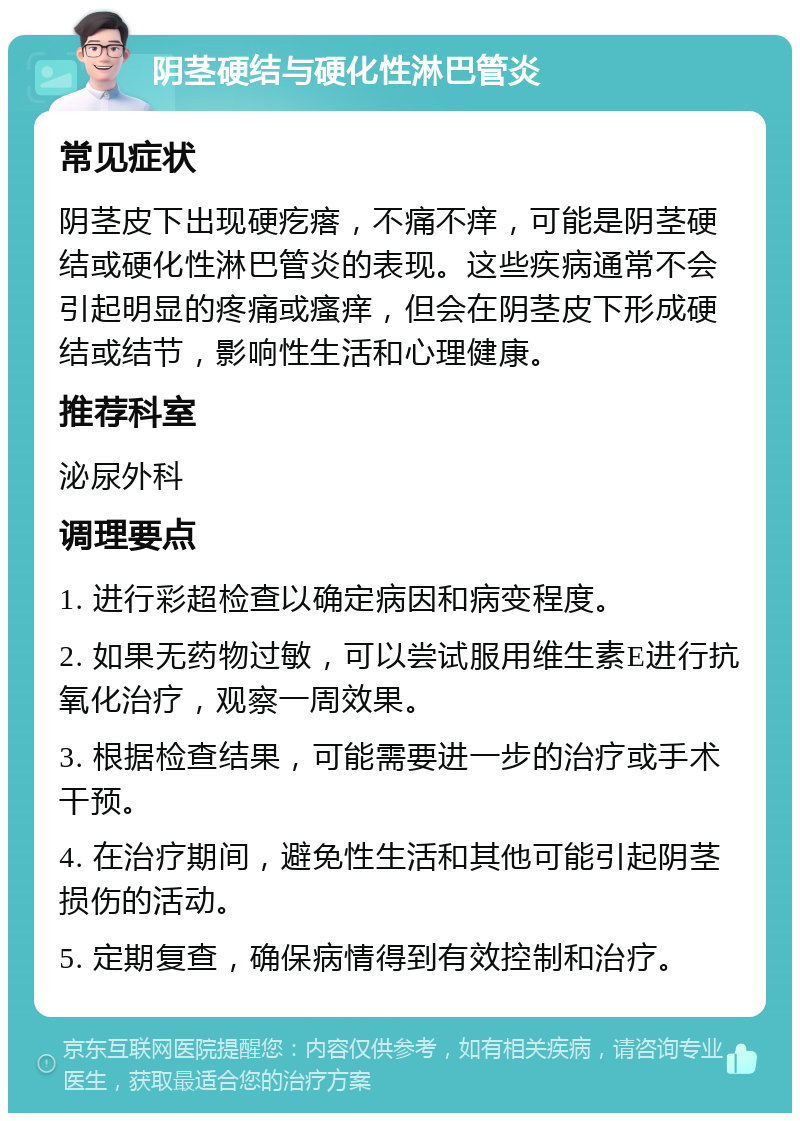 阴茎硬结与硬化性淋巴管炎 常见症状 阴茎皮下出现硬疙瘩，不痛不痒，可能是阴茎硬结或硬化性淋巴管炎的表现。这些疾病通常不会引起明显的疼痛或瘙痒，但会在阴茎皮下形成硬结或结节，影响性生活和心理健康。 推荐科室 泌尿外科 调理要点 1. 进行彩超检查以确定病因和病变程度。 2. 如果无药物过敏，可以尝试服用维生素E进行抗氧化治疗，观察一周效果。 3. 根据检查结果，可能需要进一步的治疗或手术干预。 4. 在治疗期间，避免性生活和其他可能引起阴茎损伤的活动。 5. 定期复查，确保病情得到有效控制和治疗。