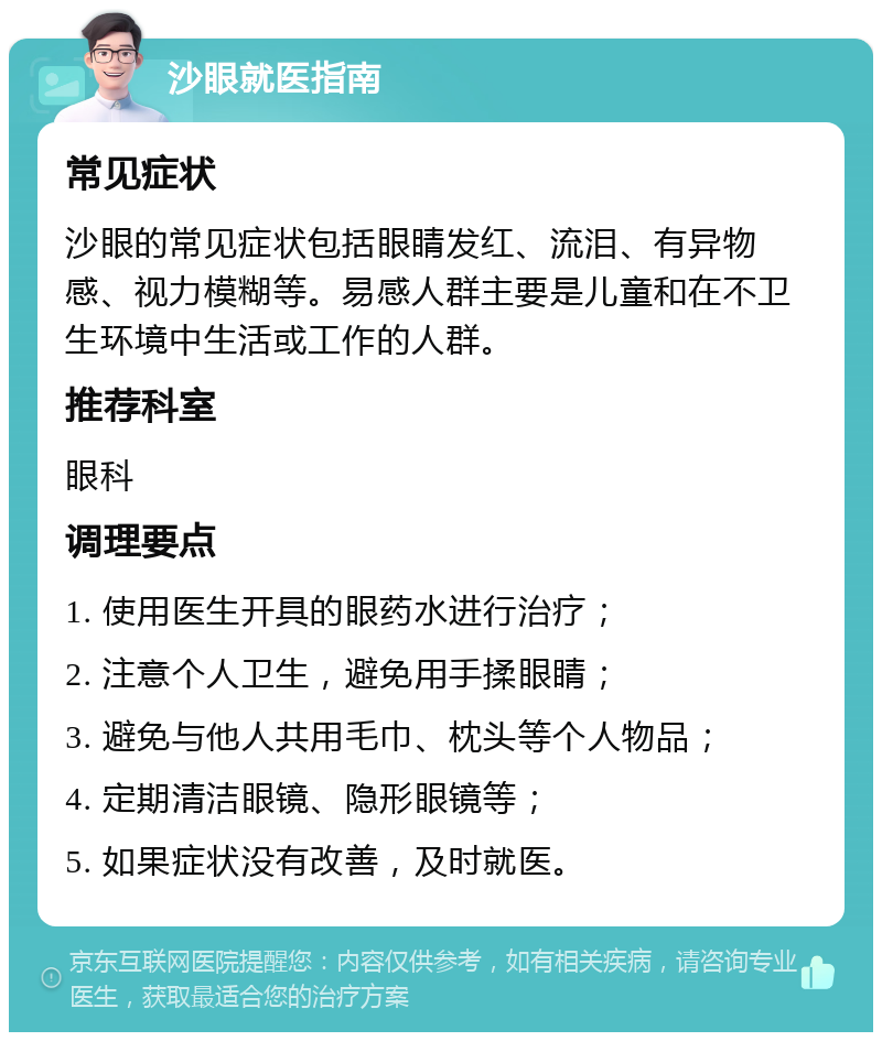 沙眼就医指南 常见症状 沙眼的常见症状包括眼睛发红、流泪、有异物感、视力模糊等。易感人群主要是儿童和在不卫生环境中生活或工作的人群。 推荐科室 眼科 调理要点 1. 使用医生开具的眼药水进行治疗； 2. 注意个人卫生，避免用手揉眼睛； 3. 避免与他人共用毛巾、枕头等个人物品； 4. 定期清洁眼镜、隐形眼镜等； 5. 如果症状没有改善，及时就医。