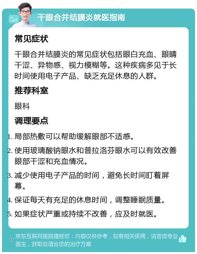 干眼合并结膜炎就医指南 常见症状 干眼合并结膜炎的常见症状包括眼白充血、眼睛干涩、异物感、视力模糊等。这种疾病多见于长时间使用电子产品、缺乏充足休息的人群。 推荐科室 眼科 调理要点 局部热敷可以帮助缓解眼部不适感。 使用玻璃酸钠眼水和普拉洛芬眼水可以有效改善眼部干涩和充血情况。 减少使用电子产品的时间，避免长时间盯着屏幕。 保证每天有充足的休息时间，调整睡眠质量。 如果症状严重或持续不改善，应及时就医。