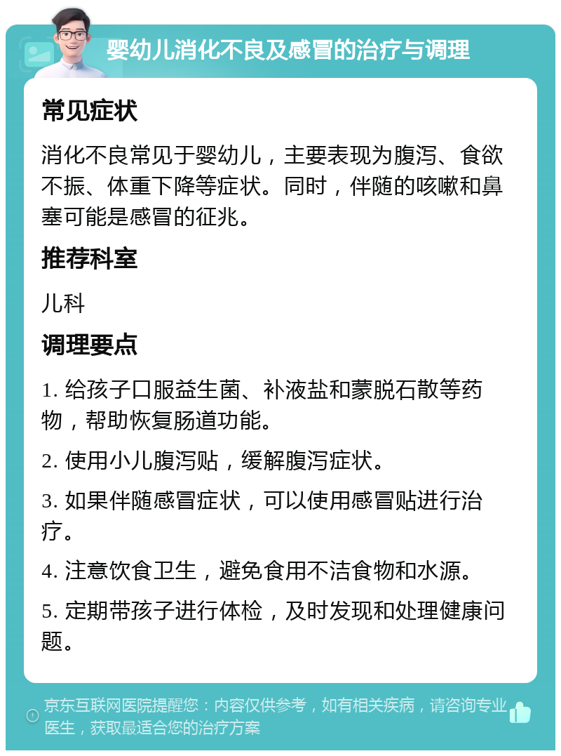 婴幼儿消化不良及感冒的治疗与调理 常见症状 消化不良常见于婴幼儿，主要表现为腹泻、食欲不振、体重下降等症状。同时，伴随的咳嗽和鼻塞可能是感冒的征兆。 推荐科室 儿科 调理要点 1. 给孩子口服益生菌、补液盐和蒙脱石散等药物，帮助恢复肠道功能。 2. 使用小儿腹泻贴，缓解腹泻症状。 3. 如果伴随感冒症状，可以使用感冒贴进行治疗。 4. 注意饮食卫生，避免食用不洁食物和水源。 5. 定期带孩子进行体检，及时发现和处理健康问题。