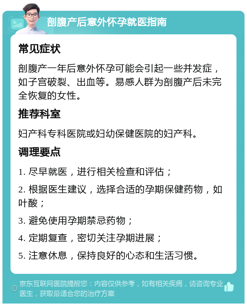 剖腹产后意外怀孕就医指南 常见症状 剖腹产一年后意外怀孕可能会引起一些并发症，如子宫破裂、出血等。易感人群为剖腹产后未完全恢复的女性。 推荐科室 妇产科专科医院或妇幼保健医院的妇产科。 调理要点 1. 尽早就医，进行相关检查和评估； 2. 根据医生建议，选择合适的孕期保健药物，如叶酸； 3. 避免使用孕期禁忌药物； 4. 定期复查，密切关注孕期进展； 5. 注意休息，保持良好的心态和生活习惯。