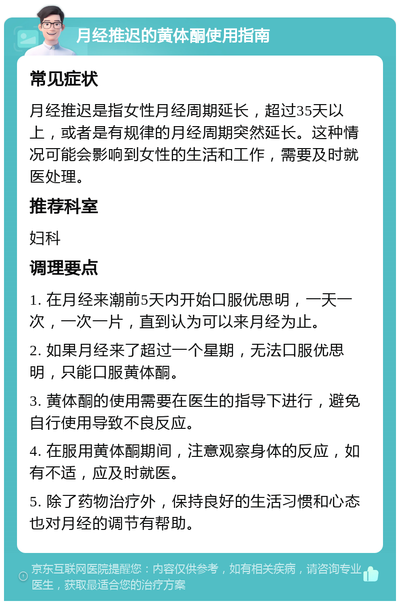 月经推迟的黄体酮使用指南 常见症状 月经推迟是指女性月经周期延长，超过35天以上，或者是有规律的月经周期突然延长。这种情况可能会影响到女性的生活和工作，需要及时就医处理。 推荐科室 妇科 调理要点 1. 在月经来潮前5天内开始口服优思明，一天一次，一次一片，直到认为可以来月经为止。 2. 如果月经来了超过一个星期，无法口服优思明，只能口服黄体酮。 3. 黄体酮的使用需要在医生的指导下进行，避免自行使用导致不良反应。 4. 在服用黄体酮期间，注意观察身体的反应，如有不适，应及时就医。 5. 除了药物治疗外，保持良好的生活习惯和心态也对月经的调节有帮助。