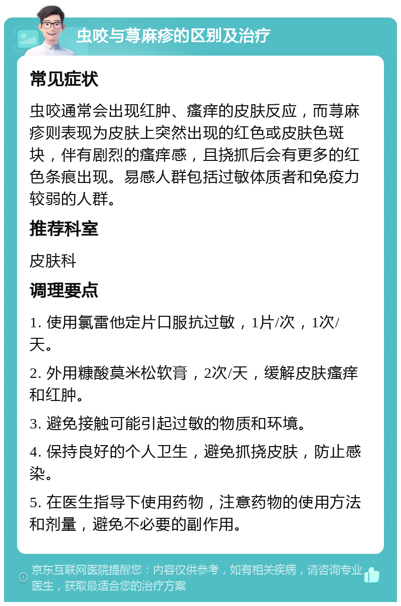 虫咬与荨麻疹的区别及治疗 常见症状 虫咬通常会出现红肿、瘙痒的皮肤反应，而荨麻疹则表现为皮肤上突然出现的红色或皮肤色斑块，伴有剧烈的瘙痒感，且挠抓后会有更多的红色条痕出现。易感人群包括过敏体质者和免疫力较弱的人群。 推荐科室 皮肤科 调理要点 1. 使用氯雷他定片口服抗过敏，1片/次，1次/天。 2. 外用糠酸莫米松软膏，2次/天，缓解皮肤瘙痒和红肿。 3. 避免接触可能引起过敏的物质和环境。 4. 保持良好的个人卫生，避免抓挠皮肤，防止感染。 5. 在医生指导下使用药物，注意药物的使用方法和剂量，避免不必要的副作用。