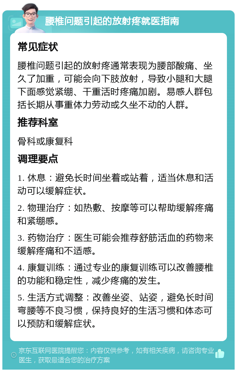 腰椎问题引起的放射疼就医指南 常见症状 腰椎问题引起的放射疼通常表现为腰部酸痛、坐久了加重，可能会向下肢放射，导致小腿和大腿下面感觉紧绷、干重活时疼痛加剧。易感人群包括长期从事重体力劳动或久坐不动的人群。 推荐科室 骨科或康复科 调理要点 1. 休息：避免长时间坐着或站着，适当休息和活动可以缓解症状。 2. 物理治疗：如热敷、按摩等可以帮助缓解疼痛和紧绷感。 3. 药物治疗：医生可能会推荐舒筋活血的药物来缓解疼痛和不适感。 4. 康复训练：通过专业的康复训练可以改善腰椎的功能和稳定性，减少疼痛的发生。 5. 生活方式调整：改善坐姿、站姿，避免长时间弯腰等不良习惯，保持良好的生活习惯和体态可以预防和缓解症状。