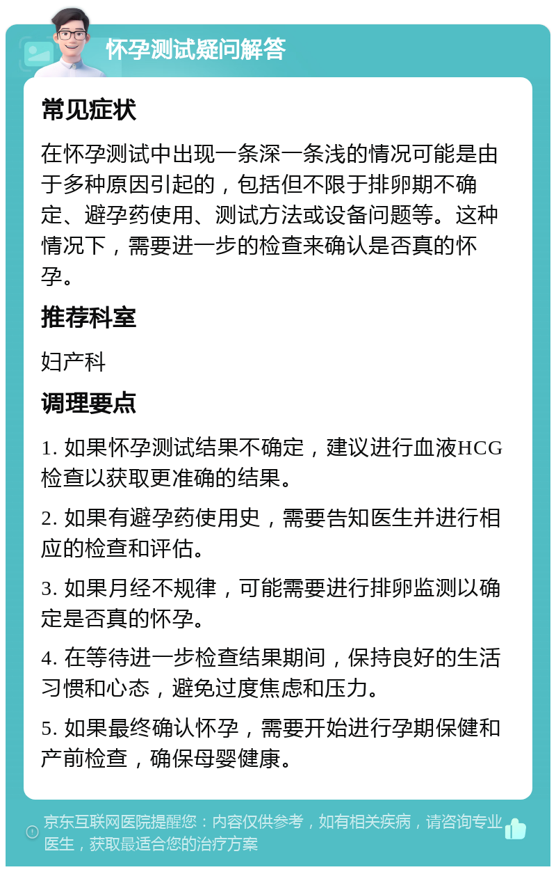 怀孕测试疑问解答 常见症状 在怀孕测试中出现一条深一条浅的情况可能是由于多种原因引起的，包括但不限于排卵期不确定、避孕药使用、测试方法或设备问题等。这种情况下，需要进一步的检查来确认是否真的怀孕。 推荐科室 妇产科 调理要点 1. 如果怀孕测试结果不确定，建议进行血液HCG检查以获取更准确的结果。 2. 如果有避孕药使用史，需要告知医生并进行相应的检查和评估。 3. 如果月经不规律，可能需要进行排卵监测以确定是否真的怀孕。 4. 在等待进一步检查结果期间，保持良好的生活习惯和心态，避免过度焦虑和压力。 5. 如果最终确认怀孕，需要开始进行孕期保健和产前检查，确保母婴健康。