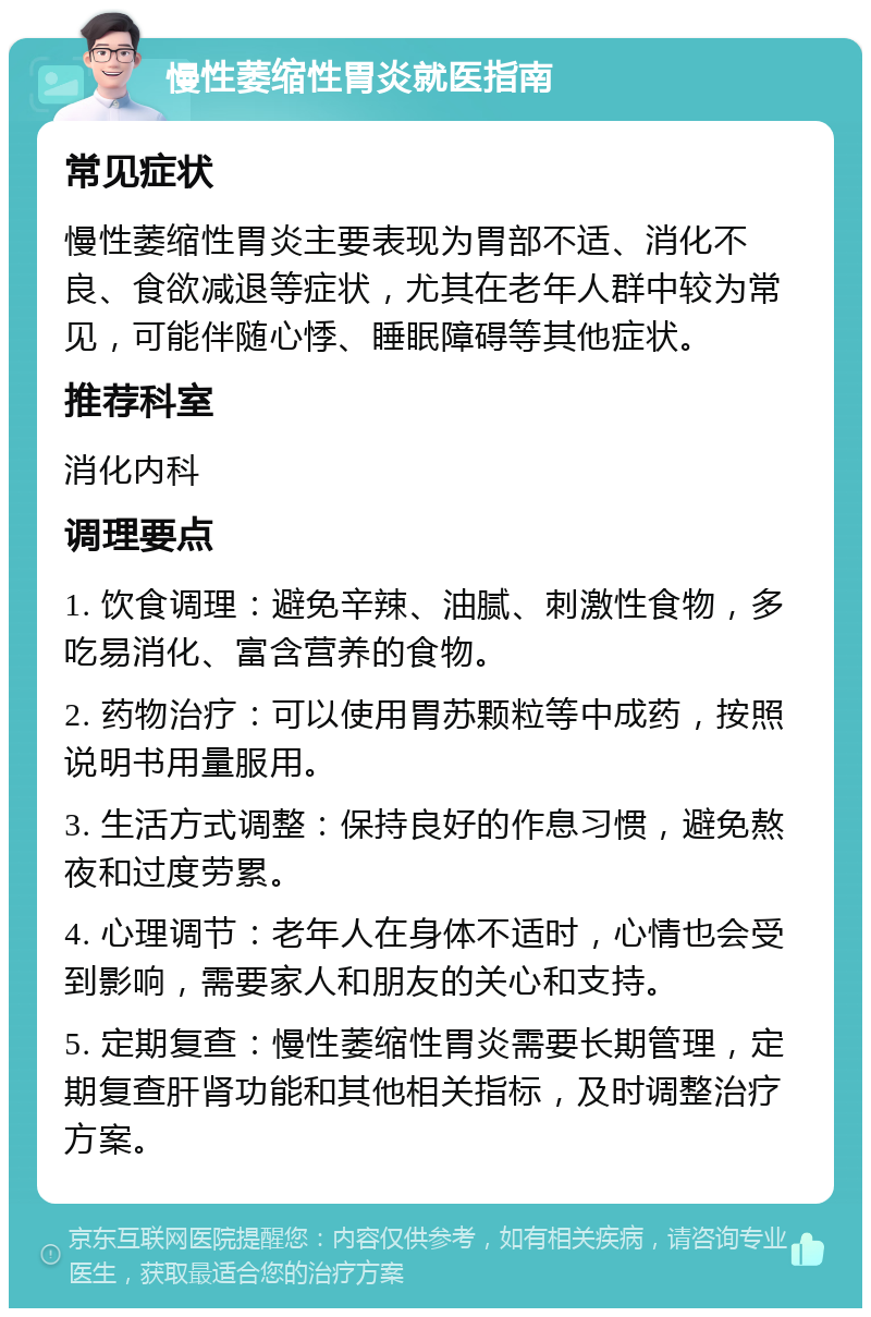 慢性萎缩性胃炎就医指南 常见症状 慢性萎缩性胃炎主要表现为胃部不适、消化不良、食欲减退等症状，尤其在老年人群中较为常见，可能伴随心悸、睡眠障碍等其他症状。 推荐科室 消化内科 调理要点 1. 饮食调理：避免辛辣、油腻、刺激性食物，多吃易消化、富含营养的食物。 2. 药物治疗：可以使用胃苏颗粒等中成药，按照说明书用量服用。 3. 生活方式调整：保持良好的作息习惯，避免熬夜和过度劳累。 4. 心理调节：老年人在身体不适时，心情也会受到影响，需要家人和朋友的关心和支持。 5. 定期复查：慢性萎缩性胃炎需要长期管理，定期复查肝肾功能和其他相关指标，及时调整治疗方案。