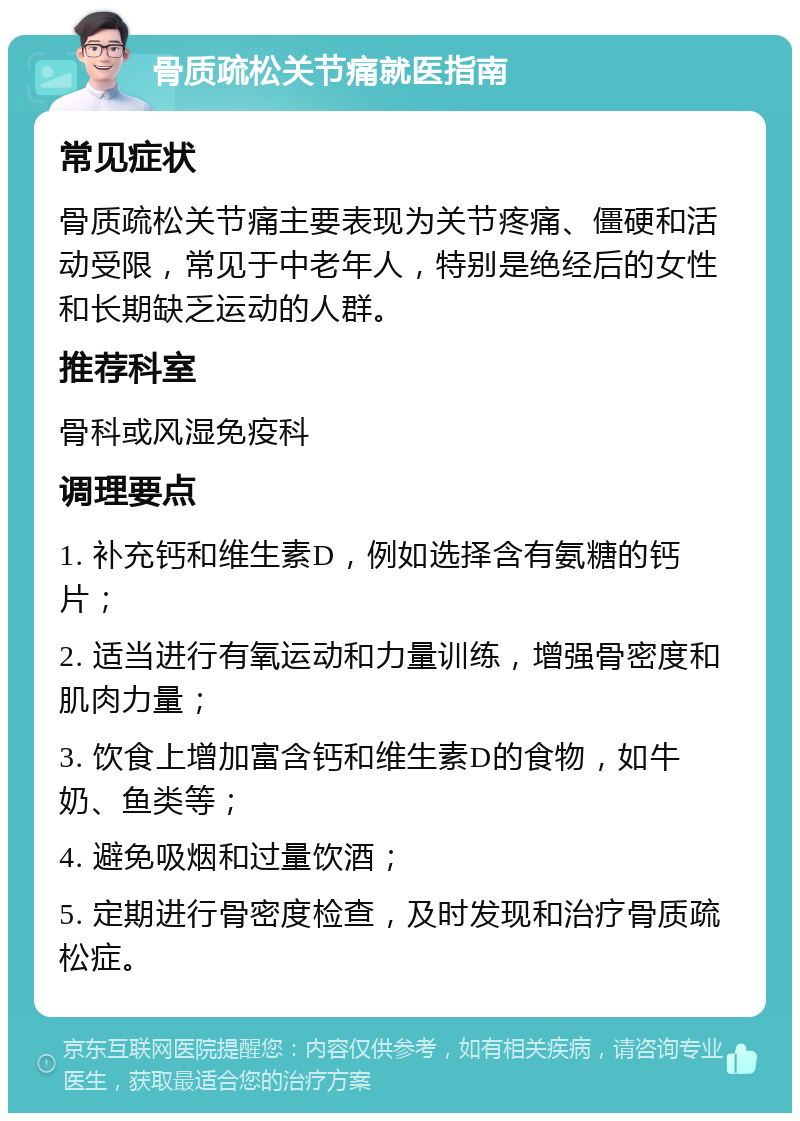 骨质疏松关节痛就医指南 常见症状 骨质疏松关节痛主要表现为关节疼痛、僵硬和活动受限，常见于中老年人，特别是绝经后的女性和长期缺乏运动的人群。 推荐科室 骨科或风湿免疫科 调理要点 1. 补充钙和维生素D，例如选择含有氨糖的钙片； 2. 适当进行有氧运动和力量训练，增强骨密度和肌肉力量； 3. 饮食上增加富含钙和维生素D的食物，如牛奶、鱼类等； 4. 避免吸烟和过量饮酒； 5. 定期进行骨密度检查，及时发现和治疗骨质疏松症。