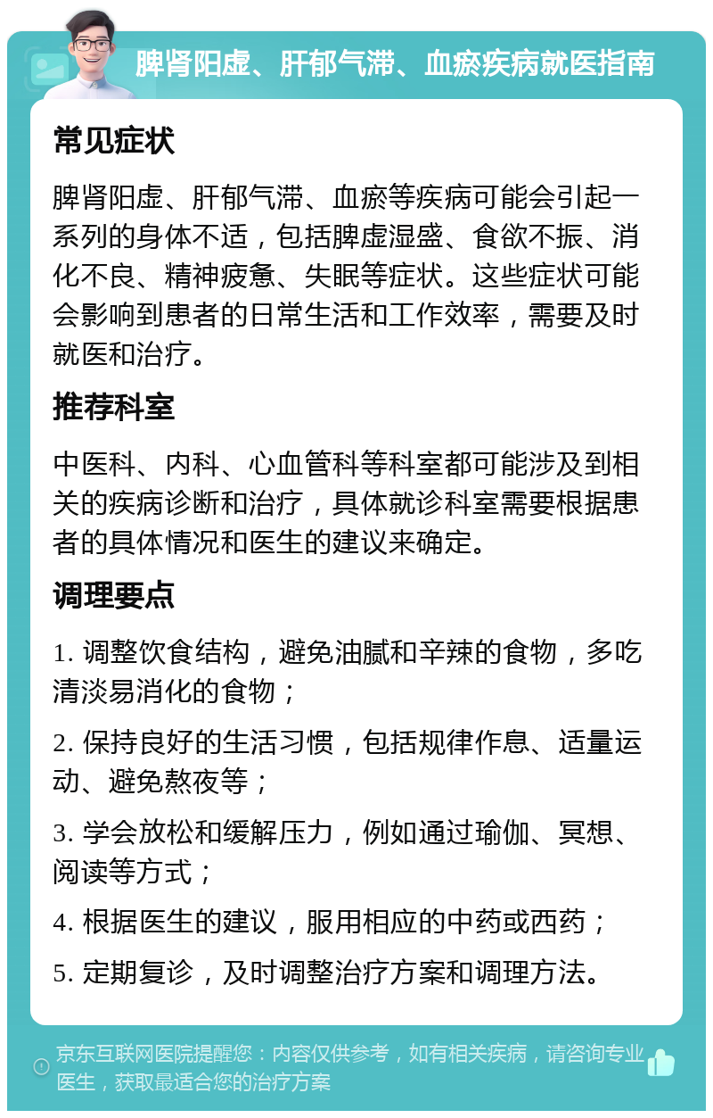 脾肾阳虚、肝郁气滞、血瘀疾病就医指南 常见症状 脾肾阳虚、肝郁气滞、血瘀等疾病可能会引起一系列的身体不适，包括脾虚湿盛、食欲不振、消化不良、精神疲惫、失眠等症状。这些症状可能会影响到患者的日常生活和工作效率，需要及时就医和治疗。 推荐科室 中医科、内科、心血管科等科室都可能涉及到相关的疾病诊断和治疗，具体就诊科室需要根据患者的具体情况和医生的建议来确定。 调理要点 1. 调整饮食结构，避免油腻和辛辣的食物，多吃清淡易消化的食物； 2. 保持良好的生活习惯，包括规律作息、适量运动、避免熬夜等； 3. 学会放松和缓解压力，例如通过瑜伽、冥想、阅读等方式； 4. 根据医生的建议，服用相应的中药或西药； 5. 定期复诊，及时调整治疗方案和调理方法。