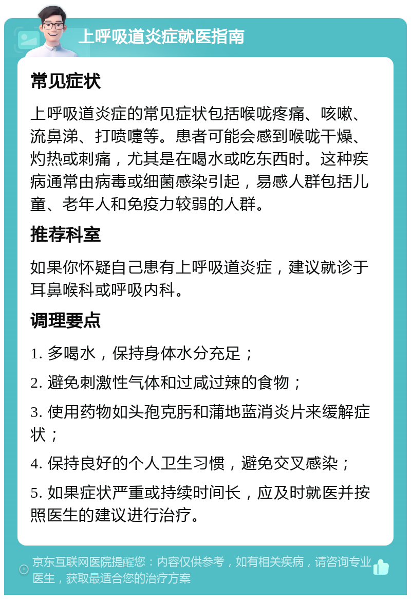 上呼吸道炎症就医指南 常见症状 上呼吸道炎症的常见症状包括喉咙疼痛、咳嗽、流鼻涕、打喷嚏等。患者可能会感到喉咙干燥、灼热或刺痛，尤其是在喝水或吃东西时。这种疾病通常由病毒或细菌感染引起，易感人群包括儿童、老年人和免疫力较弱的人群。 推荐科室 如果你怀疑自己患有上呼吸道炎症，建议就诊于耳鼻喉科或呼吸内科。 调理要点 1. 多喝水，保持身体水分充足； 2. 避免刺激性气体和过咸过辣的食物； 3. 使用药物如头孢克肟和蒲地蓝消炎片来缓解症状； 4. 保持良好的个人卫生习惯，避免交叉感染； 5. 如果症状严重或持续时间长，应及时就医并按照医生的建议进行治疗。