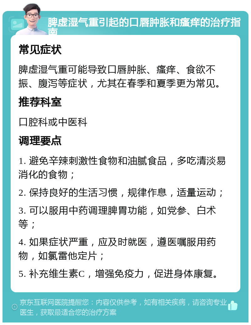 脾虚湿气重引起的口唇肿胀和瘙痒的治疗指南 常见症状 脾虚湿气重可能导致口唇肿胀、瘙痒、食欲不振、腹泻等症状，尤其在春季和夏季更为常见。 推荐科室 口腔科或中医科 调理要点 1. 避免辛辣刺激性食物和油腻食品，多吃清淡易消化的食物； 2. 保持良好的生活习惯，规律作息，适量运动； 3. 可以服用中药调理脾胃功能，如党参、白术等； 4. 如果症状严重，应及时就医，遵医嘱服用药物，如氯雷他定片； 5. 补充维生素C，增强免疫力，促进身体康复。