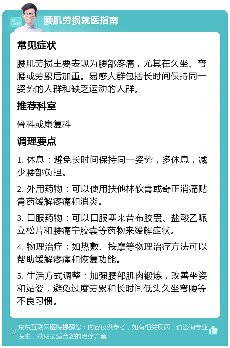 腰肌劳损就医指南 常见症状 腰肌劳损主要表现为腰部疼痛，尤其在久坐、弯腰或劳累后加重。易感人群包括长时间保持同一姿势的人群和缺乏运动的人群。 推荐科室 骨科或康复科 调理要点 1. 休息：避免长时间保持同一姿势，多休息，减少腰部负担。 2. 外用药物：可以使用扶他林软膏或奇正消痛贴膏药缓解疼痛和消炎。 3. 口服药物：可以口服塞来昔布胶囊、盐酸乙哌立松片和腰痛宁胶囊等药物来缓解症状。 4. 物理治疗：如热敷、按摩等物理治疗方法可以帮助缓解疼痛和恢复功能。 5. 生活方式调整：加强腰部肌肉锻炼，改善坐姿和站姿，避免过度劳累和长时间低头久坐弯腰等不良习惯。