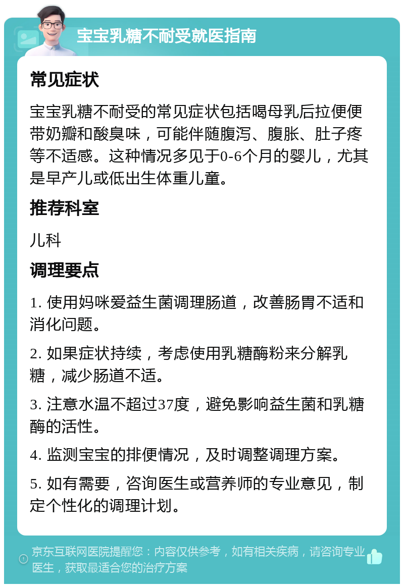 宝宝乳糖不耐受就医指南 常见症状 宝宝乳糖不耐受的常见症状包括喝母乳后拉便便带奶瓣和酸臭味，可能伴随腹泻、腹胀、肚子疼等不适感。这种情况多见于0-6个月的婴儿，尤其是早产儿或低出生体重儿童。 推荐科室 儿科 调理要点 1. 使用妈咪爱益生菌调理肠道，改善肠胃不适和消化问题。 2. 如果症状持续，考虑使用乳糖酶粉来分解乳糖，减少肠道不适。 3. 注意水温不超过37度，避免影响益生菌和乳糖酶的活性。 4. 监测宝宝的排便情况，及时调整调理方案。 5. 如有需要，咨询医生或营养师的专业意见，制定个性化的调理计划。