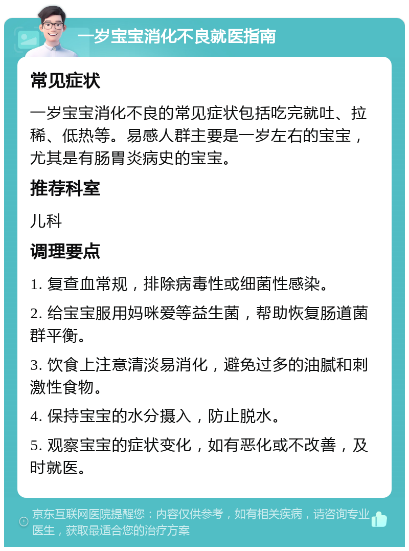 一岁宝宝消化不良就医指南 常见症状 一岁宝宝消化不良的常见症状包括吃完就吐、拉稀、低热等。易感人群主要是一岁左右的宝宝，尤其是有肠胃炎病史的宝宝。 推荐科室 儿科 调理要点 1. 复查血常规，排除病毒性或细菌性感染。 2. 给宝宝服用妈咪爱等益生菌，帮助恢复肠道菌群平衡。 3. 饮食上注意清淡易消化，避免过多的油腻和刺激性食物。 4. 保持宝宝的水分摄入，防止脱水。 5. 观察宝宝的症状变化，如有恶化或不改善，及时就医。