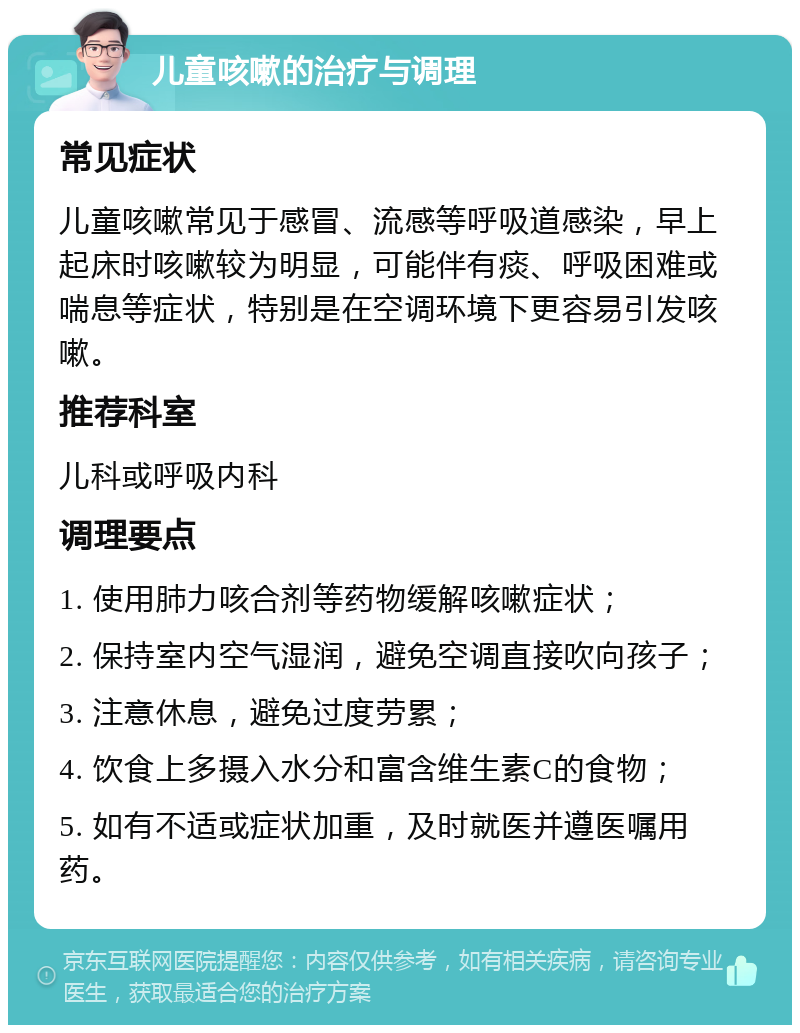 儿童咳嗽的治疗与调理 常见症状 儿童咳嗽常见于感冒、流感等呼吸道感染，早上起床时咳嗽较为明显，可能伴有痰、呼吸困难或喘息等症状，特别是在空调环境下更容易引发咳嗽。 推荐科室 儿科或呼吸内科 调理要点 1. 使用肺力咳合剂等药物缓解咳嗽症状； 2. 保持室内空气湿润，避免空调直接吹向孩子； 3. 注意休息，避免过度劳累； 4. 饮食上多摄入水分和富含维生素C的食物； 5. 如有不适或症状加重，及时就医并遵医嘱用药。