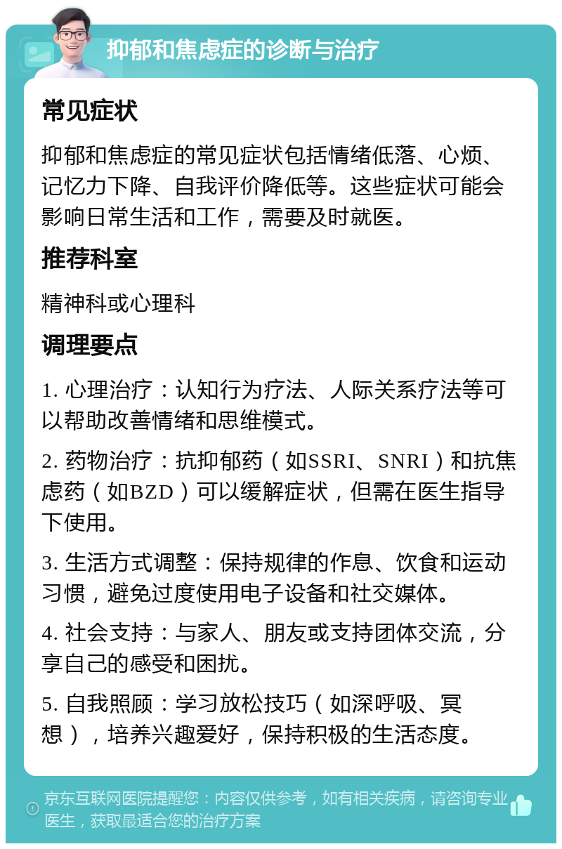 抑郁和焦虑症的诊断与治疗 常见症状 抑郁和焦虑症的常见症状包括情绪低落、心烦、记忆力下降、自我评价降低等。这些症状可能会影响日常生活和工作，需要及时就医。 推荐科室 精神科或心理科 调理要点 1. 心理治疗：认知行为疗法、人际关系疗法等可以帮助改善情绪和思维模式。 2. 药物治疗：抗抑郁药（如SSRI、SNRI）和抗焦虑药（如BZD）可以缓解症状，但需在医生指导下使用。 3. 生活方式调整：保持规律的作息、饮食和运动习惯，避免过度使用电子设备和社交媒体。 4. 社会支持：与家人、朋友或支持团体交流，分享自己的感受和困扰。 5. 自我照顾：学习放松技巧（如深呼吸、冥想），培养兴趣爱好，保持积极的生活态度。