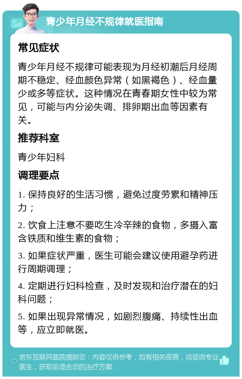 青少年月经不规律就医指南 常见症状 青少年月经不规律可能表现为月经初潮后月经周期不稳定、经血颜色异常（如黑褐色）、经血量少或多等症状。这种情况在青春期女性中较为常见，可能与内分泌失调、排卵期出血等因素有关。 推荐科室 青少年妇科 调理要点 1. 保持良好的生活习惯，避免过度劳累和精神压力； 2. 饮食上注意不要吃生冷辛辣的食物，多摄入富含铁质和维生素的食物； 3. 如果症状严重，医生可能会建议使用避孕药进行周期调理； 4. 定期进行妇科检查，及时发现和治疗潜在的妇科问题； 5. 如果出现异常情况，如剧烈腹痛、持续性出血等，应立即就医。