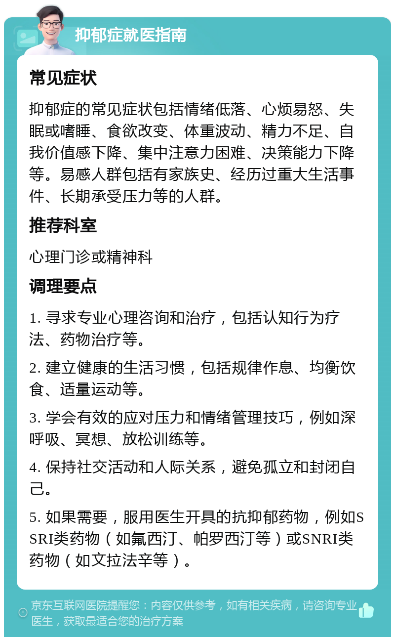 抑郁症就医指南 常见症状 抑郁症的常见症状包括情绪低落、心烦易怒、失眠或嗜睡、食欲改变、体重波动、精力不足、自我价值感下降、集中注意力困难、决策能力下降等。易感人群包括有家族史、经历过重大生活事件、长期承受压力等的人群。 推荐科室 心理门诊或精神科 调理要点 1. 寻求专业心理咨询和治疗，包括认知行为疗法、药物治疗等。 2. 建立健康的生活习惯，包括规律作息、均衡饮食、适量运动等。 3. 学会有效的应对压力和情绪管理技巧，例如深呼吸、冥想、放松训练等。 4. 保持社交活动和人际关系，避免孤立和封闭自己。 5. 如果需要，服用医生开具的抗抑郁药物，例如SSRI类药物（如氟西汀、帕罗西汀等）或SNRI类药物（如文拉法辛等）。