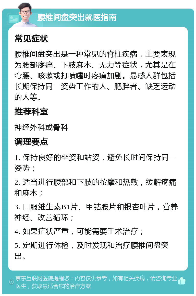 腰椎间盘突出就医指南 常见症状 腰椎间盘突出是一种常见的脊柱疾病，主要表现为腰部疼痛、下肢麻木、无力等症状，尤其是在弯腰、咳嗽或打喷嚏时疼痛加剧。易感人群包括长期保持同一姿势工作的人、肥胖者、缺乏运动的人等。 推荐科室 神经外科或骨科 调理要点 1. 保持良好的坐姿和站姿，避免长时间保持同一姿势； 2. 适当进行腰部和下肢的按摩和热敷，缓解疼痛和麻木； 3. 口服维生素B1片、甲钴胺片和银杏叶片，营养神经、改善循环； 4. 如果症状严重，可能需要手术治疗； 5. 定期进行体检，及时发现和治疗腰椎间盘突出。