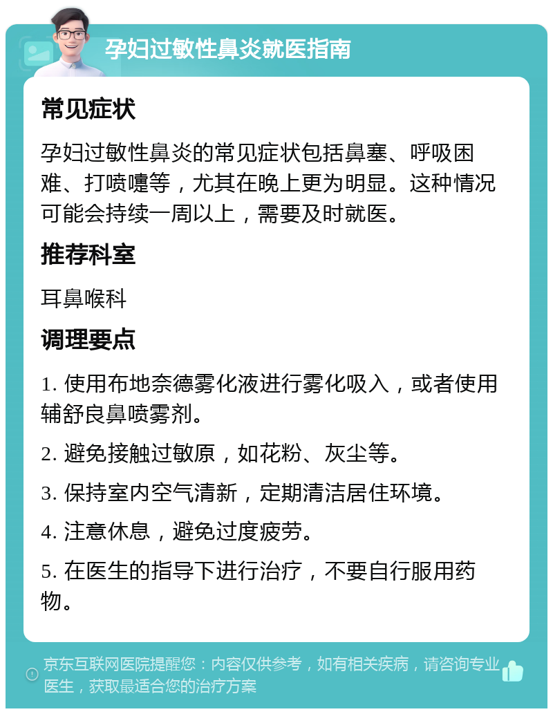 孕妇过敏性鼻炎就医指南 常见症状 孕妇过敏性鼻炎的常见症状包括鼻塞、呼吸困难、打喷嚏等，尤其在晚上更为明显。这种情况可能会持续一周以上，需要及时就医。 推荐科室 耳鼻喉科 调理要点 1. 使用布地奈德雾化液进行雾化吸入，或者使用辅舒良鼻喷雾剂。 2. 避免接触过敏原，如花粉、灰尘等。 3. 保持室内空气清新，定期清洁居住环境。 4. 注意休息，避免过度疲劳。 5. 在医生的指导下进行治疗，不要自行服用药物。