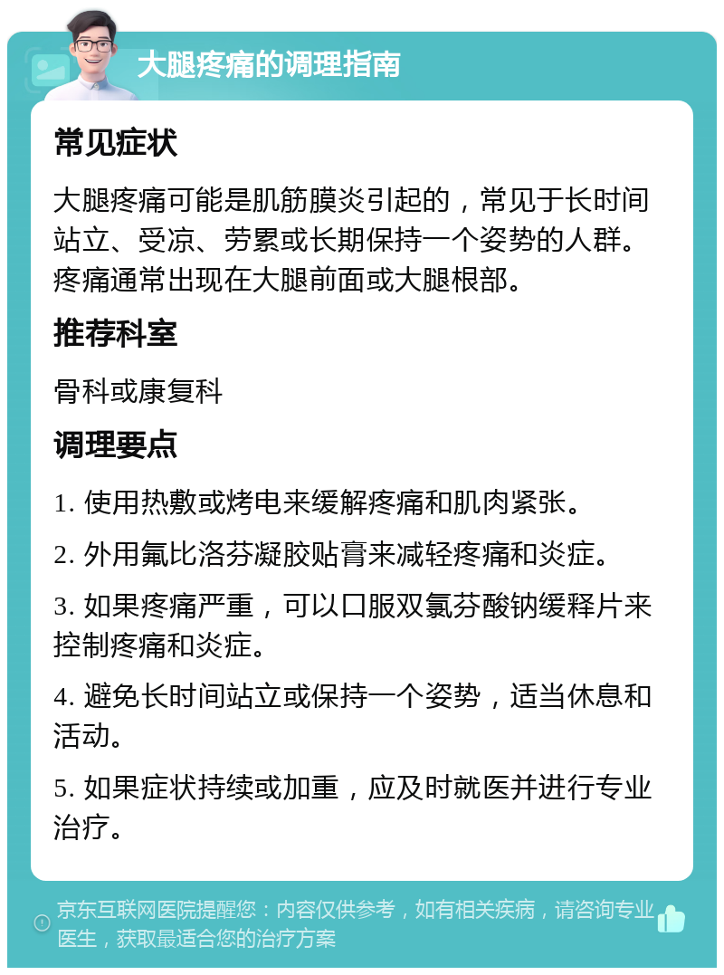 大腿疼痛的调理指南 常见症状 大腿疼痛可能是肌筋膜炎引起的，常见于长时间站立、受凉、劳累或长期保持一个姿势的人群。疼痛通常出现在大腿前面或大腿根部。 推荐科室 骨科或康复科 调理要点 1. 使用热敷或烤电来缓解疼痛和肌肉紧张。 2. 外用氟比洛芬凝胶贴膏来减轻疼痛和炎症。 3. 如果疼痛严重，可以口服双氯芬酸钠缓释片来控制疼痛和炎症。 4. 避免长时间站立或保持一个姿势，适当休息和活动。 5. 如果症状持续或加重，应及时就医并进行专业治疗。