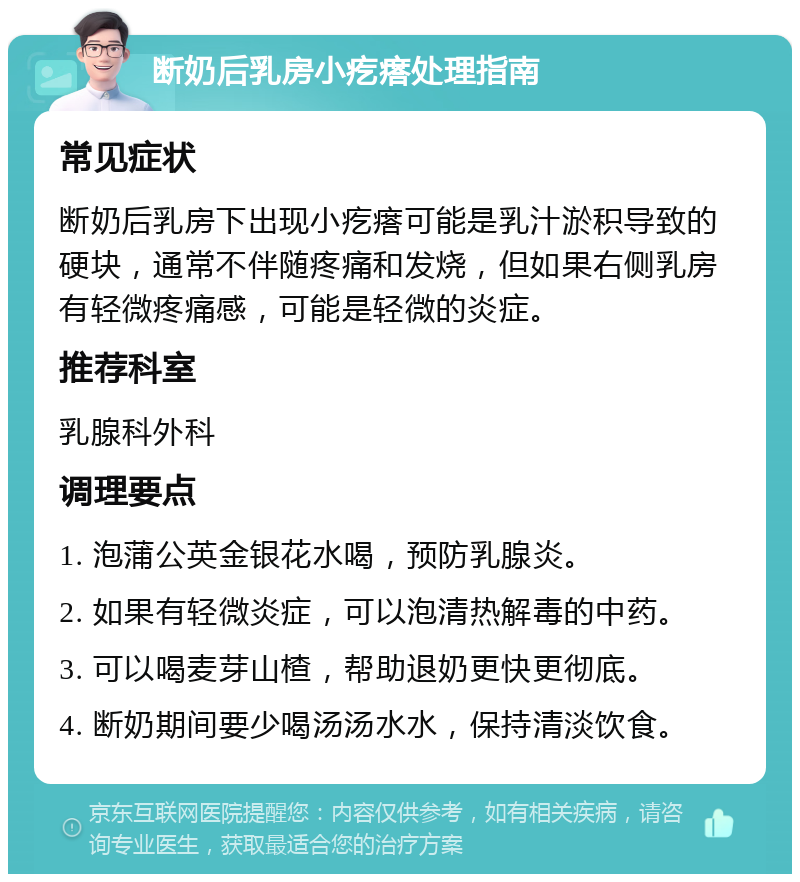 断奶后乳房小疙瘩处理指南 常见症状 断奶后乳房下出现小疙瘩可能是乳汁淤积导致的硬块，通常不伴随疼痛和发烧，但如果右侧乳房有轻微疼痛感，可能是轻微的炎症。 推荐科室 乳腺科外科 调理要点 1. 泡蒲公英金银花水喝，预防乳腺炎。 2. 如果有轻微炎症，可以泡清热解毒的中药。 3. 可以喝麦芽山楂，帮助退奶更快更彻底。 4. 断奶期间要少喝汤汤水水，保持清淡饮食。