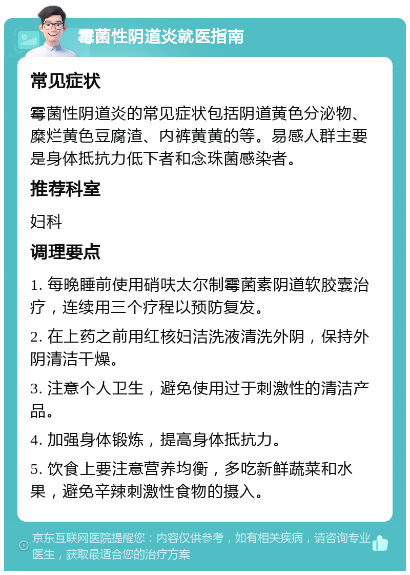 霉菌性阴道炎就医指南 常见症状 霉菌性阴道炎的常见症状包括阴道黄色分泌物、糜烂黄色豆腐渣、内裤黄黄的等。易感人群主要是身体抵抗力低下者和念珠菌感染者。 推荐科室 妇科 调理要点 1. 每晚睡前使用硝呋太尔制霉菌素阴道软胶囊治疗，连续用三个疗程以预防复发。 2. 在上药之前用红核妇洁洗液清洗外阴，保持外阴清洁干燥。 3. 注意个人卫生，避免使用过于刺激性的清洁产品。 4. 加强身体锻炼，提高身体抵抗力。 5. 饮食上要注意营养均衡，多吃新鲜蔬菜和水果，避免辛辣刺激性食物的摄入。