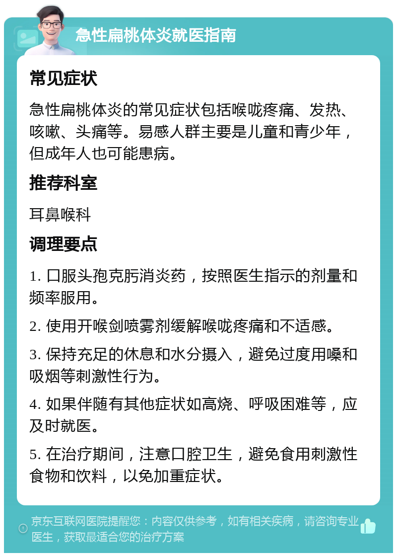 急性扁桃体炎就医指南 常见症状 急性扁桃体炎的常见症状包括喉咙疼痛、发热、咳嗽、头痛等。易感人群主要是儿童和青少年，但成年人也可能患病。 推荐科室 耳鼻喉科 调理要点 1. 口服头孢克肟消炎药，按照医生指示的剂量和频率服用。 2. 使用开喉剑喷雾剂缓解喉咙疼痛和不适感。 3. 保持充足的休息和水分摄入，避免过度用嗓和吸烟等刺激性行为。 4. 如果伴随有其他症状如高烧、呼吸困难等，应及时就医。 5. 在治疗期间，注意口腔卫生，避免食用刺激性食物和饮料，以免加重症状。