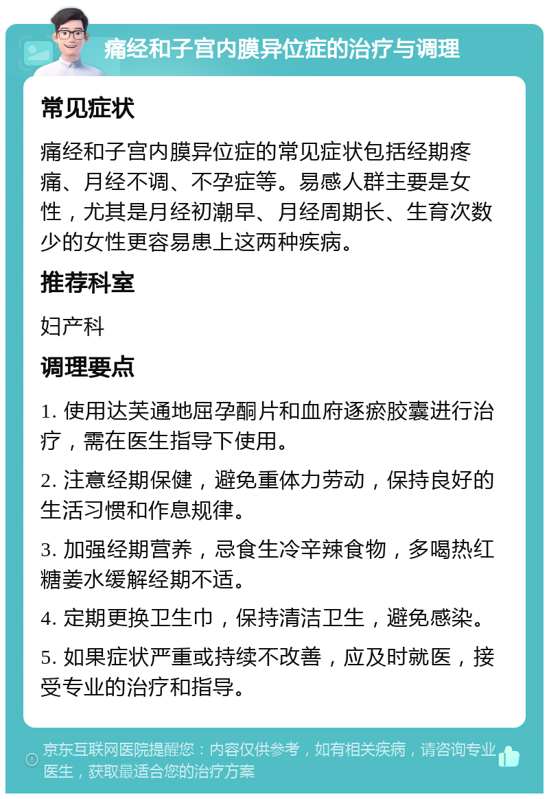 痛经和子宫内膜异位症的治疗与调理 常见症状 痛经和子宫内膜异位症的常见症状包括经期疼痛、月经不调、不孕症等。易感人群主要是女性，尤其是月经初潮早、月经周期长、生育次数少的女性更容易患上这两种疾病。 推荐科室 妇产科 调理要点 1. 使用达芙通地屈孕酮片和血府逐瘀胶囊进行治疗，需在医生指导下使用。 2. 注意经期保健，避免重体力劳动，保持良好的生活习惯和作息规律。 3. 加强经期营养，忌食生冷辛辣食物，多喝热红糖姜水缓解经期不适。 4. 定期更换卫生巾，保持清洁卫生，避免感染。 5. 如果症状严重或持续不改善，应及时就医，接受专业的治疗和指导。