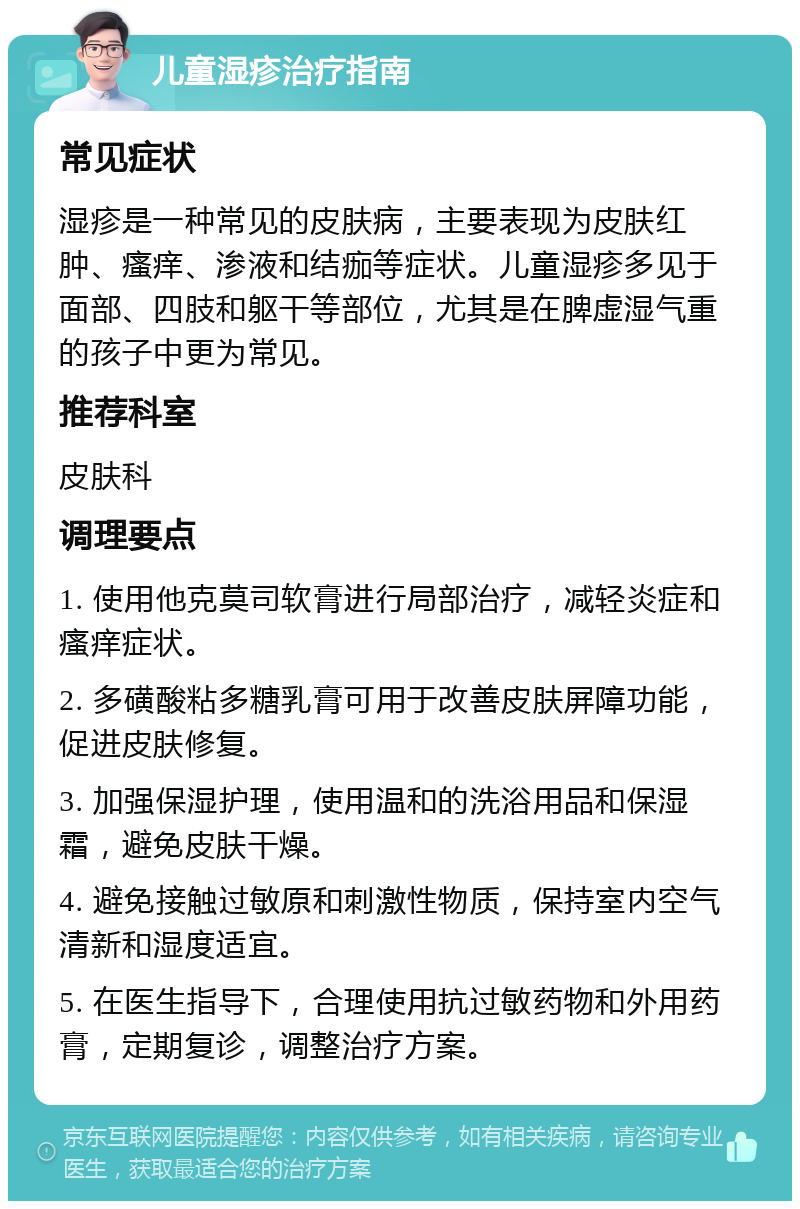 儿童湿疹治疗指南 常见症状 湿疹是一种常见的皮肤病，主要表现为皮肤红肿、瘙痒、渗液和结痂等症状。儿童湿疹多见于面部、四肢和躯干等部位，尤其是在脾虚湿气重的孩子中更为常见。 推荐科室 皮肤科 调理要点 1. 使用他克莫司软膏进行局部治疗，减轻炎症和瘙痒症状。 2. 多磺酸粘多糖乳膏可用于改善皮肤屏障功能，促进皮肤修复。 3. 加强保湿护理，使用温和的洗浴用品和保湿霜，避免皮肤干燥。 4. 避免接触过敏原和刺激性物质，保持室内空气清新和湿度适宜。 5. 在医生指导下，合理使用抗过敏药物和外用药膏，定期复诊，调整治疗方案。