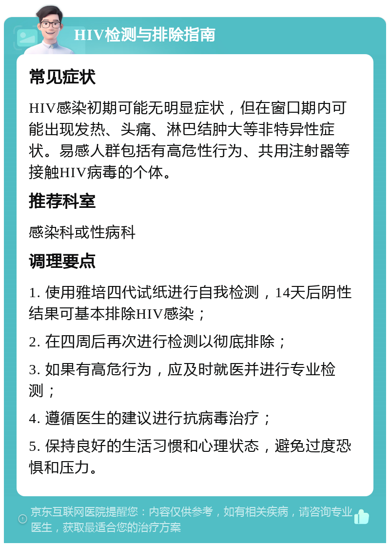 HIV检测与排除指南 常见症状 HIV感染初期可能无明显症状，但在窗口期内可能出现发热、头痛、淋巴结肿大等非特异性症状。易感人群包括有高危性行为、共用注射器等接触HIV病毒的个体。 推荐科室 感染科或性病科 调理要点 1. 使用雅培四代试纸进行自我检测，14天后阴性结果可基本排除HIV感染； 2. 在四周后再次进行检测以彻底排除； 3. 如果有高危行为，应及时就医并进行专业检测； 4. 遵循医生的建议进行抗病毒治疗； 5. 保持良好的生活习惯和心理状态，避免过度恐惧和压力。