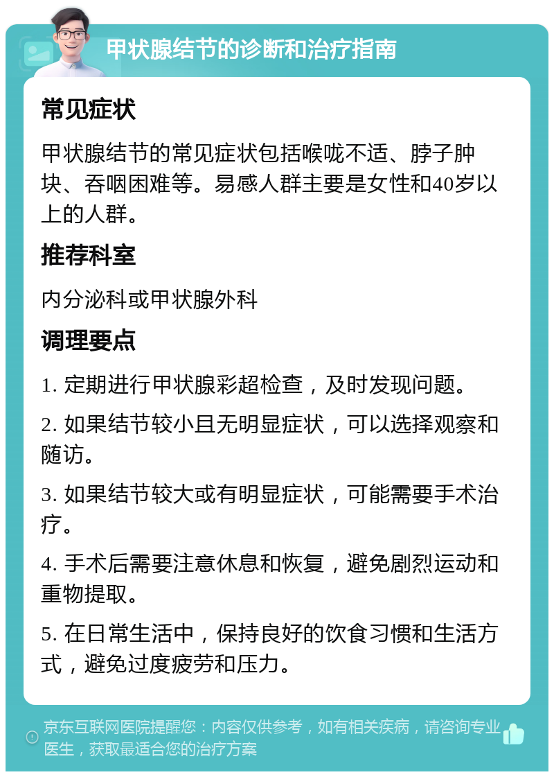 甲状腺结节的诊断和治疗指南 常见症状 甲状腺结节的常见症状包括喉咙不适、脖子肿块、吞咽困难等。易感人群主要是女性和40岁以上的人群。 推荐科室 内分泌科或甲状腺外科 调理要点 1. 定期进行甲状腺彩超检查，及时发现问题。 2. 如果结节较小且无明显症状，可以选择观察和随访。 3. 如果结节较大或有明显症状，可能需要手术治疗。 4. 手术后需要注意休息和恢复，避免剧烈运动和重物提取。 5. 在日常生活中，保持良好的饮食习惯和生活方式，避免过度疲劳和压力。