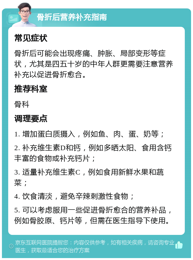 骨折后营养补充指南 常见症状 骨折后可能会出现疼痛、肿胀、局部变形等症状，尤其是四五十岁的中年人群更需要注意营养补充以促进骨折愈合。 推荐科室 骨科 调理要点 1. 增加蛋白质摄入，例如鱼、肉、蛋、奶等； 2. 补充维生素D和钙，例如多晒太阳、食用含钙丰富的食物或补充钙片； 3. 适量补充维生素C，例如食用新鲜水果和蔬菜； 4. 饮食清淡，避免辛辣刺激性食物； 5. 可以考虑服用一些促进骨折愈合的营养补品，例如骨胶原、钙片等，但需在医生指导下使用。