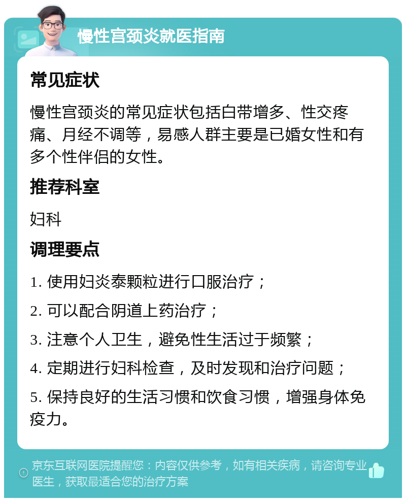 慢性宫颈炎就医指南 常见症状 慢性宫颈炎的常见症状包括白带增多、性交疼痛、月经不调等，易感人群主要是已婚女性和有多个性伴侣的女性。 推荐科室 妇科 调理要点 1. 使用妇炎泰颗粒进行口服治疗； 2. 可以配合阴道上药治疗； 3. 注意个人卫生，避免性生活过于频繁； 4. 定期进行妇科检查，及时发现和治疗问题； 5. 保持良好的生活习惯和饮食习惯，增强身体免疫力。