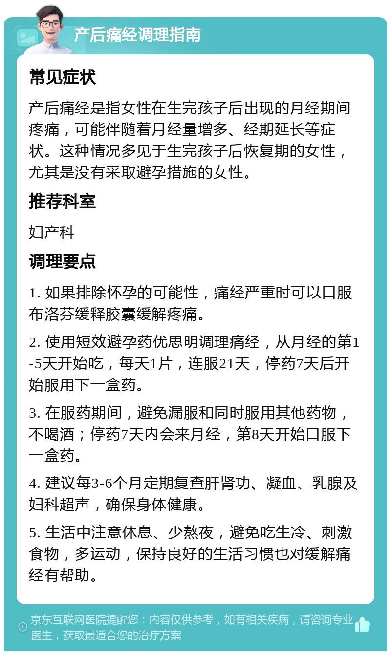 产后痛经调理指南 常见症状 产后痛经是指女性在生完孩子后出现的月经期间疼痛，可能伴随着月经量增多、经期延长等症状。这种情况多见于生完孩子后恢复期的女性，尤其是没有采取避孕措施的女性。 推荐科室 妇产科 调理要点 1. 如果排除怀孕的可能性，痛经严重时可以口服布洛芬缓释胶囊缓解疼痛。 2. 使用短效避孕药优思明调理痛经，从月经的第1-5天开始吃，每天1片，连服21天，停药7天后开始服用下一盒药。 3. 在服药期间，避免漏服和同时服用其他药物，不喝酒；停药7天内会来月经，第8天开始口服下一盒药。 4. 建议每3-6个月定期复查肝肾功、凝血、乳腺及妇科超声，确保身体健康。 5. 生活中注意休息、少熬夜，避免吃生冷、刺激食物，多运动，保持良好的生活习惯也对缓解痛经有帮助。