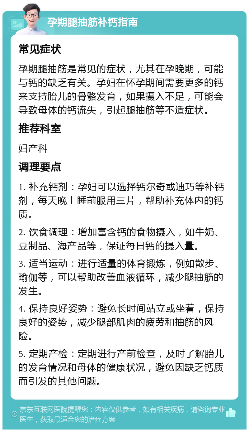 孕期腿抽筋补钙指南 常见症状 孕期腿抽筋是常见的症状，尤其在孕晚期，可能与钙的缺乏有关。孕妇在怀孕期间需要更多的钙来支持胎儿的骨骼发育，如果摄入不足，可能会导致母体的钙流失，引起腿抽筋等不适症状。 推荐科室 妇产科 调理要点 1. 补充钙剂：孕妇可以选择钙尔奇或迪巧等补钙剂，每天晚上睡前服用三片，帮助补充体内的钙质。 2. 饮食调理：增加富含钙的食物摄入，如牛奶、豆制品、海产品等，保证每日钙的摄入量。 3. 适当运动：进行适量的体育锻炼，例如散步、瑜伽等，可以帮助改善血液循环，减少腿抽筋的发生。 4. 保持良好姿势：避免长时间站立或坐着，保持良好的姿势，减少腿部肌肉的疲劳和抽筋的风险。 5. 定期产检：定期进行产前检查，及时了解胎儿的发育情况和母体的健康状况，避免因缺乏钙质而引发的其他问题。