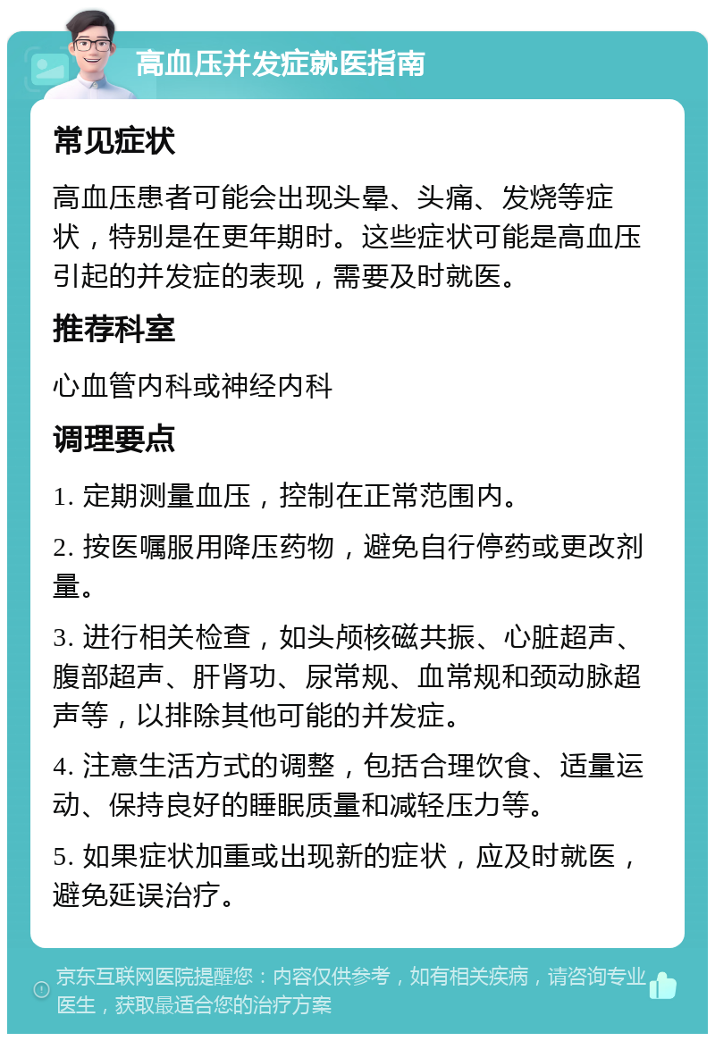 高血压并发症就医指南 常见症状 高血压患者可能会出现头晕、头痛、发烧等症状，特别是在更年期时。这些症状可能是高血压引起的并发症的表现，需要及时就医。 推荐科室 心血管内科或神经内科 调理要点 1. 定期测量血压，控制在正常范围内。 2. 按医嘱服用降压药物，避免自行停药或更改剂量。 3. 进行相关检查，如头颅核磁共振、心脏超声、腹部超声、肝肾功、尿常规、血常规和颈动脉超声等，以排除其他可能的并发症。 4. 注意生活方式的调整，包括合理饮食、适量运动、保持良好的睡眠质量和减轻压力等。 5. 如果症状加重或出现新的症状，应及时就医，避免延误治疗。