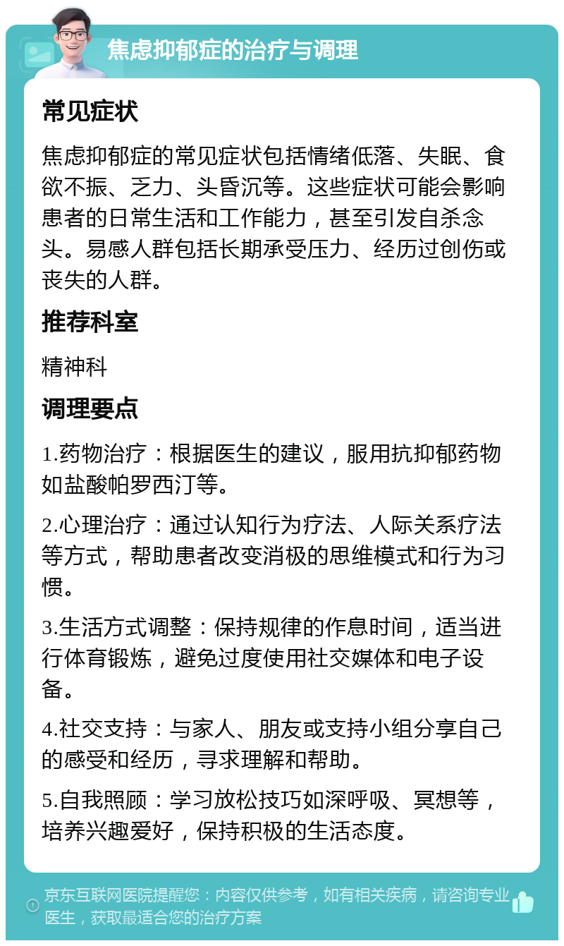 焦虑抑郁症的治疗与调理 常见症状 焦虑抑郁症的常见症状包括情绪低落、失眠、食欲不振、乏力、头昏沉等。这些症状可能会影响患者的日常生活和工作能力，甚至引发自杀念头。易感人群包括长期承受压力、经历过创伤或丧失的人群。 推荐科室 精神科 调理要点 1.药物治疗：根据医生的建议，服用抗抑郁药物如盐酸帕罗西汀等。 2.心理治疗：通过认知行为疗法、人际关系疗法等方式，帮助患者改变消极的思维模式和行为习惯。 3.生活方式调整：保持规律的作息时间，适当进行体育锻炼，避免过度使用社交媒体和电子设备。 4.社交支持：与家人、朋友或支持小组分享自己的感受和经历，寻求理解和帮助。 5.自我照顾：学习放松技巧如深呼吸、冥想等，培养兴趣爱好，保持积极的生活态度。