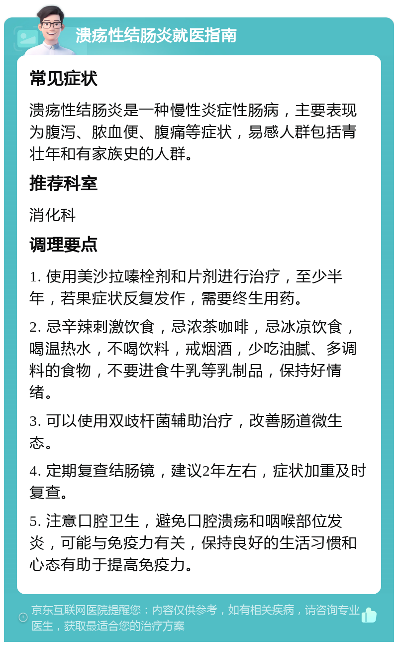 溃疡性结肠炎就医指南 常见症状 溃疡性结肠炎是一种慢性炎症性肠病，主要表现为腹泻、脓血便、腹痛等症状，易感人群包括青壮年和有家族史的人群。 推荐科室 消化科 调理要点 1. 使用美沙拉嗪栓剂和片剂进行治疗，至少半年，若果症状反复发作，需要终生用药。 2. 忌辛辣刺激饮食，忌浓茶咖啡，忌冰凉饮食，喝温热水，不喝饮料，戒烟酒，少吃油腻、多调料的食物，不要进食牛乳等乳制品，保持好情绪。 3. 可以使用双歧杆菌辅助治疗，改善肠道微生态。 4. 定期复查结肠镜，建议2年左右，症状加重及时复查。 5. 注意口腔卫生，避免口腔溃疡和咽喉部位发炎，可能与免疫力有关，保持良好的生活习惯和心态有助于提高免疫力。