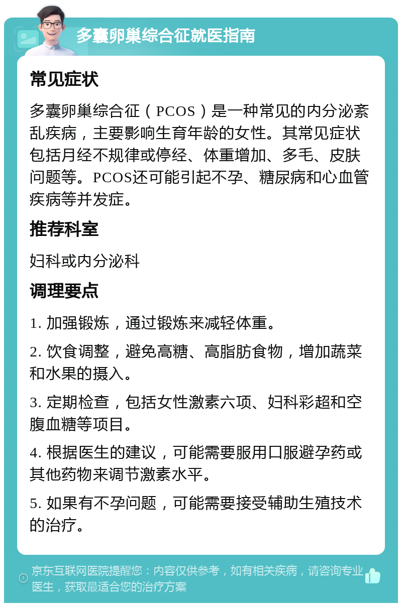 多囊卵巢综合征就医指南 常见症状 多囊卵巢综合征（PCOS）是一种常见的内分泌紊乱疾病，主要影响生育年龄的女性。其常见症状包括月经不规律或停经、体重增加、多毛、皮肤问题等。PCOS还可能引起不孕、糖尿病和心血管疾病等并发症。 推荐科室 妇科或内分泌科 调理要点 1. 加强锻炼，通过锻炼来减轻体重。 2. 饮食调整，避免高糖、高脂肪食物，增加蔬菜和水果的摄入。 3. 定期检查，包括女性激素六项、妇科彩超和空腹血糖等项目。 4. 根据医生的建议，可能需要服用口服避孕药或其他药物来调节激素水平。 5. 如果有不孕问题，可能需要接受辅助生殖技术的治疗。