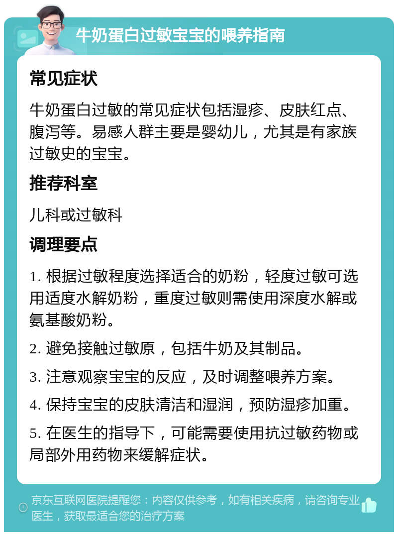 牛奶蛋白过敏宝宝的喂养指南 常见症状 牛奶蛋白过敏的常见症状包括湿疹、皮肤红点、腹泻等。易感人群主要是婴幼儿，尤其是有家族过敏史的宝宝。 推荐科室 儿科或过敏科 调理要点 1. 根据过敏程度选择适合的奶粉，轻度过敏可选用适度水解奶粉，重度过敏则需使用深度水解或氨基酸奶粉。 2. 避免接触过敏原，包括牛奶及其制品。 3. 注意观察宝宝的反应，及时调整喂养方案。 4. 保持宝宝的皮肤清洁和湿润，预防湿疹加重。 5. 在医生的指导下，可能需要使用抗过敏药物或局部外用药物来缓解症状。