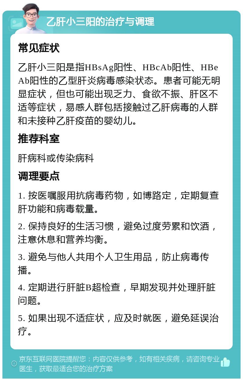 乙肝小三阳的治疗与调理 常见症状 乙肝小三阳是指HBsAg阳性、HBcAb阳性、HBeAb阳性的乙型肝炎病毒感染状态。患者可能无明显症状，但也可能出现乏力、食欲不振、肝区不适等症状，易感人群包括接触过乙肝病毒的人群和未接种乙肝疫苗的婴幼儿。 推荐科室 肝病科或传染病科 调理要点 1. 按医嘱服用抗病毒药物，如博路定，定期复查肝功能和病毒载量。 2. 保持良好的生活习惯，避免过度劳累和饮酒，注意休息和营养均衡。 3. 避免与他人共用个人卫生用品，防止病毒传播。 4. 定期进行肝脏B超检查，早期发现并处理肝脏问题。 5. 如果出现不适症状，应及时就医，避免延误治疗。