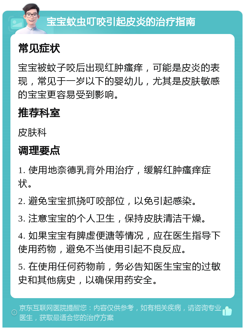 宝宝蚊虫叮咬引起皮炎的治疗指南 常见症状 宝宝被蚊子咬后出现红肿瘙痒，可能是皮炎的表现，常见于一岁以下的婴幼儿，尤其是皮肤敏感的宝宝更容易受到影响。 推荐科室 皮肤科 调理要点 1. 使用地奈德乳膏外用治疗，缓解红肿瘙痒症状。 2. 避免宝宝抓挠叮咬部位，以免引起感染。 3. 注意宝宝的个人卫生，保持皮肤清洁干燥。 4. 如果宝宝有脾虚便溏等情况，应在医生指导下使用药物，避免不当使用引起不良反应。 5. 在使用任何药物前，务必告知医生宝宝的过敏史和其他病史，以确保用药安全。