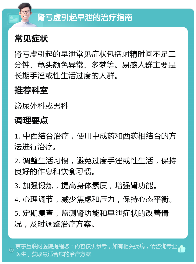 肾亏虚引起早泄的治疗指南 常见症状 肾亏虚引起的早泄常见症状包括射精时间不足三分钟、龟头颜色异常、多梦等。易感人群主要是长期手淫或性生活过度的人群。 推荐科室 泌尿外科或男科 调理要点 1. 中西结合治疗，使用中成药和西药相结合的方法进行治疗。 2. 调整生活习惯，避免过度手淫或性生活，保持良好的作息和饮食习惯。 3. 加强锻炼，提高身体素质，增强肾功能。 4. 心理调节，减少焦虑和压力，保持心态平衡。 5. 定期复查，监测肾功能和早泄症状的改善情况，及时调整治疗方案。